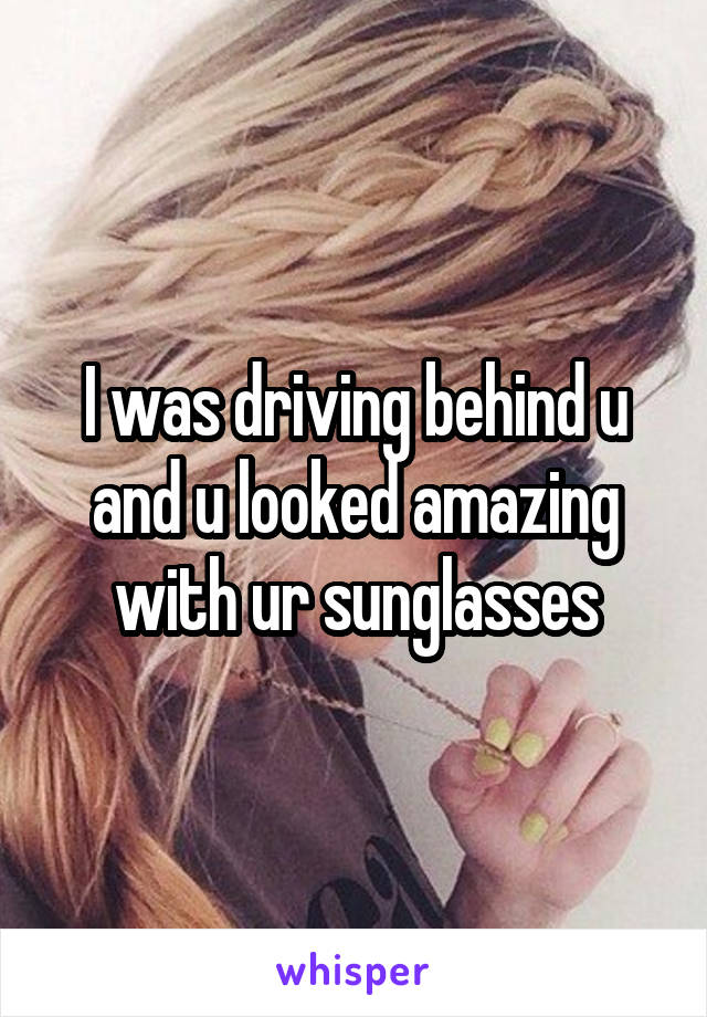 I was driving behind u and u looked amazing with ur sunglasses