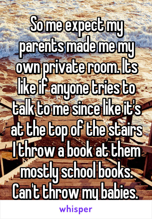 So me expect my parents made me my own private room. Its like if anyone tries to talk to me since like it's at the top of the stairs I throw a book at them mostly school books. Can't throw my babies. 
