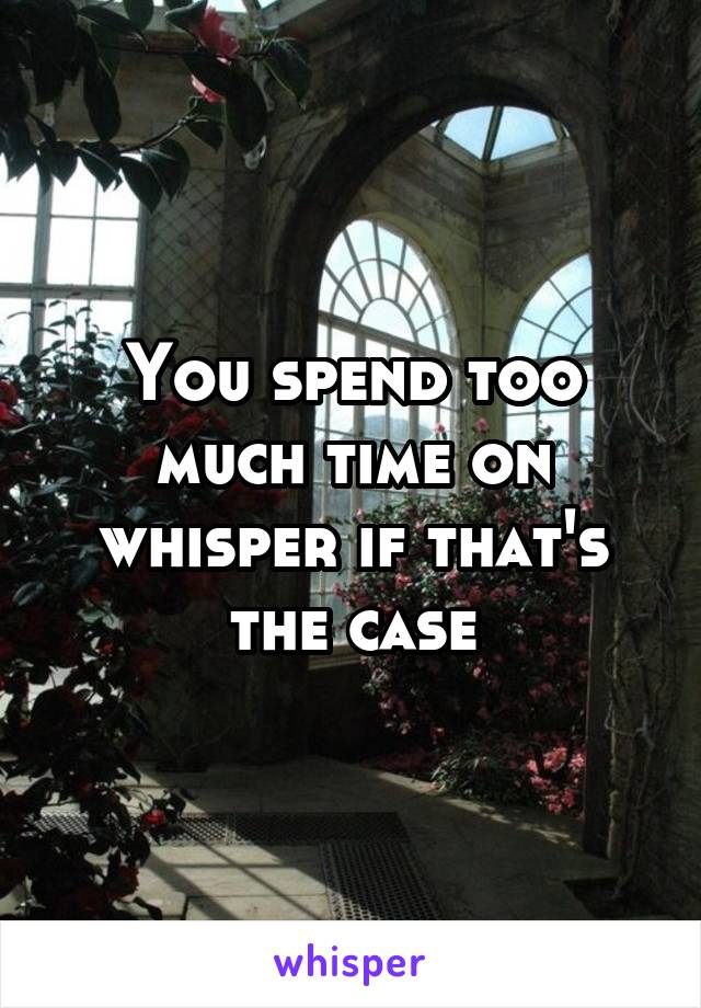 You spend too much time on whisper if that's the case