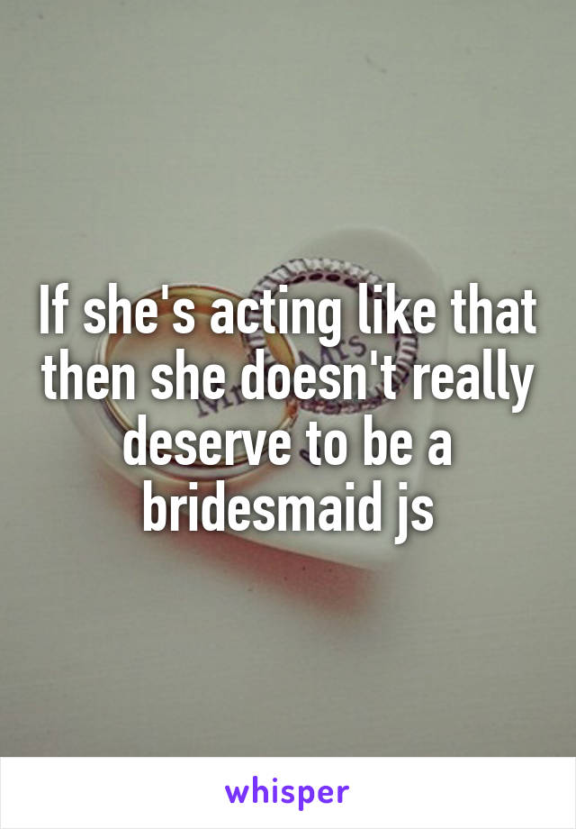 If she's acting like that then she doesn't really deserve to be a bridesmaid js