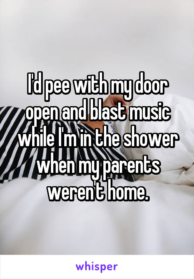I'd pee with my door open and blast music while I'm in the shower when my parents weren't home.