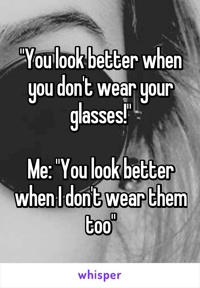 "You look better when you don't wear your glasses!"

Me: "You look better when I don't wear them too"