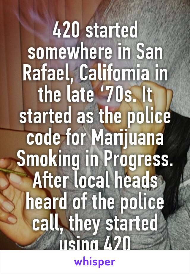420 started somewhere in San Rafael, California in the late ‘70s. It started as the police code for Marijuana Smoking in Progress. After local heads heard of the police call, they started using 420