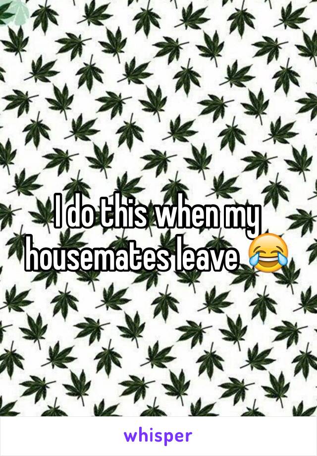 I do this when my housemates leave 😂