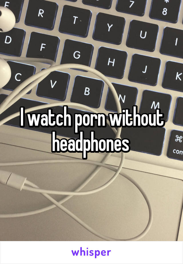 I watch porn without headphones 