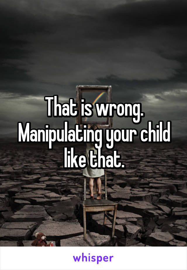 That is wrong. Manipulating your child like that.