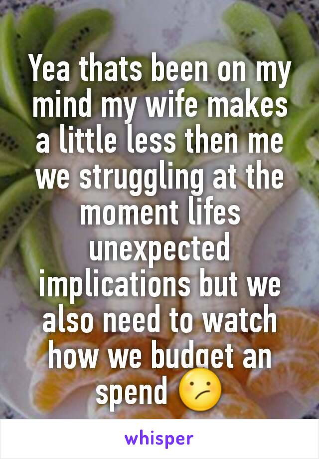 Yea thats been on my mind my wife makes a little less then me we struggling at the moment lifes unexpected implications but we also need to watch how we budget an spend 😕