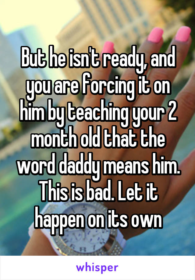 But he isn't ready, and you are forcing it on him by teaching your 2 month old that the word daddy means him. This is bad. Let it happen on its own