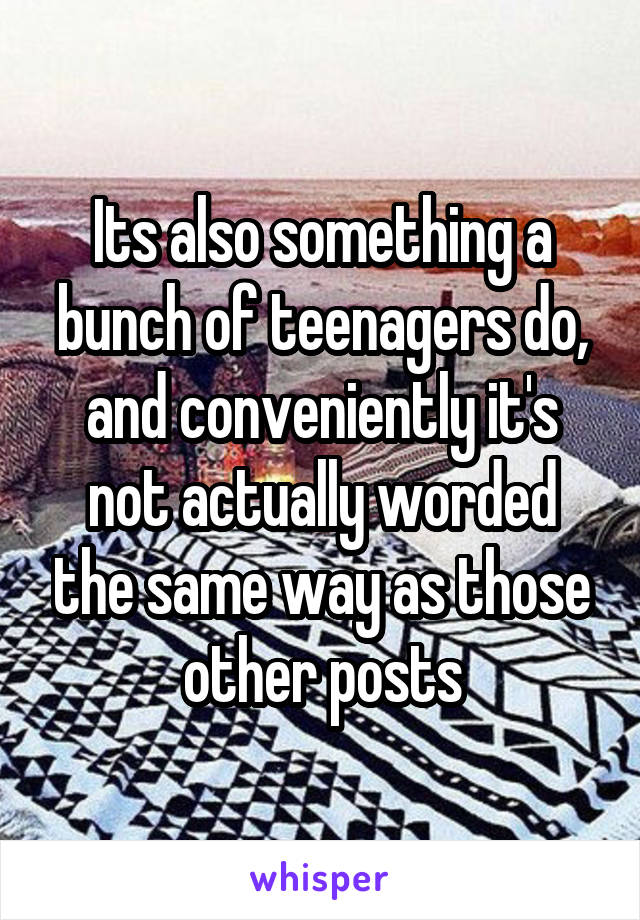 Its also something a bunch of teenagers do, and conveniently it's not actually worded the same way as those other posts