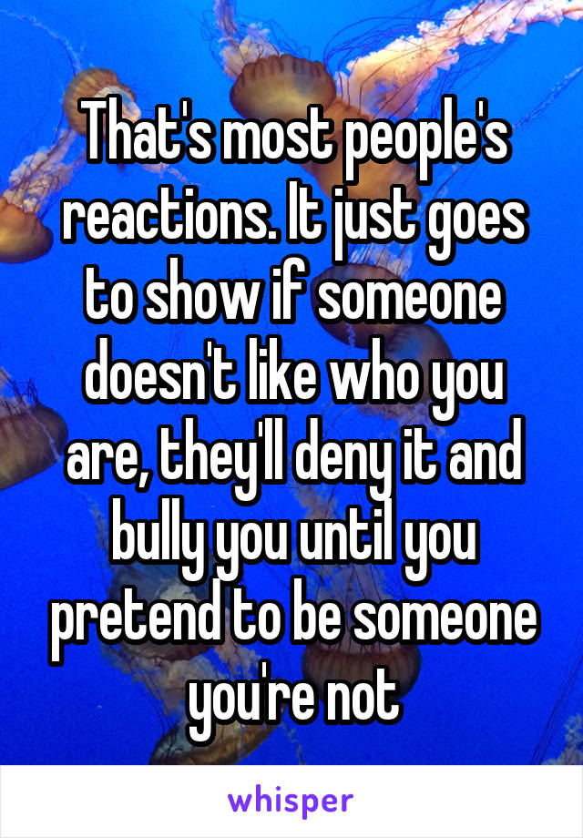 That's most people's reactions. It just goes to show if someone doesn't like who you are, they'll deny it and bully you until you pretend to be someone you're not