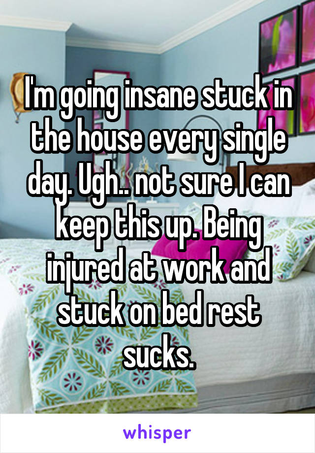 I'm going insane stuck in the house every single day. Ugh.. not sure I can keep this up. Being injured at work and stuck on bed rest sucks.