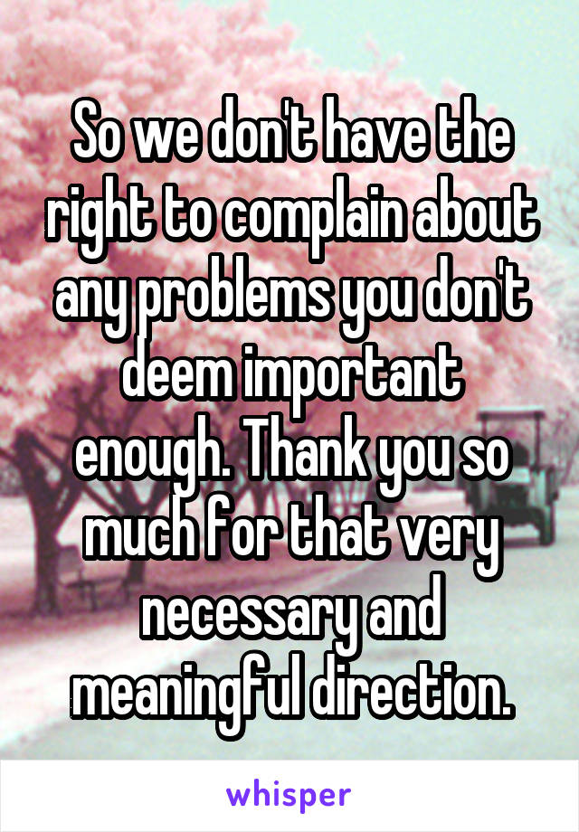 So we don't have the right to complain about any problems you don't deem important enough. Thank you so much for that very necessary and meaningful direction.
