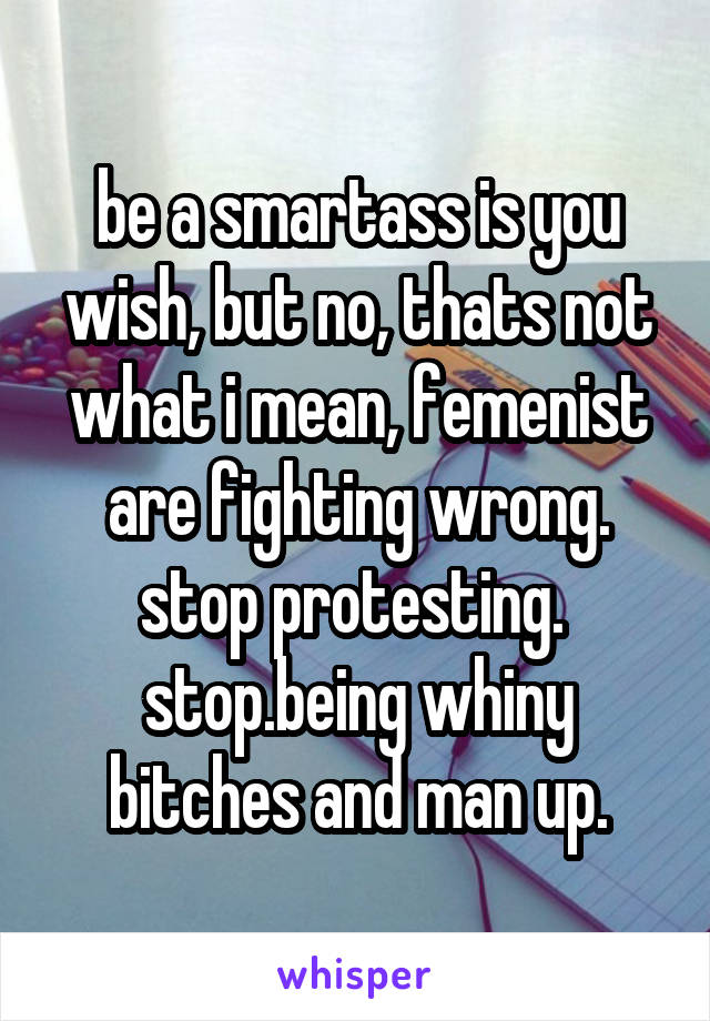 be a smartass is you wish, but no, thats not what i mean, femenist are fighting wrong. stop protesting.  stop.being whiny bitches and man up.