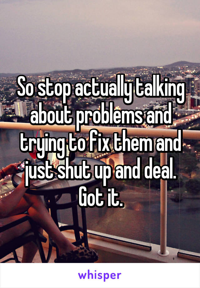 So stop actually talking about problems and trying to fix them and just shut up and deal. Got it.