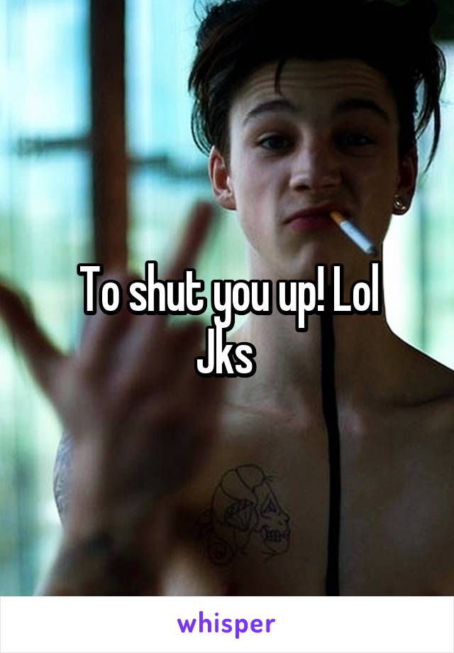 To shut you up! Lol
Jks 