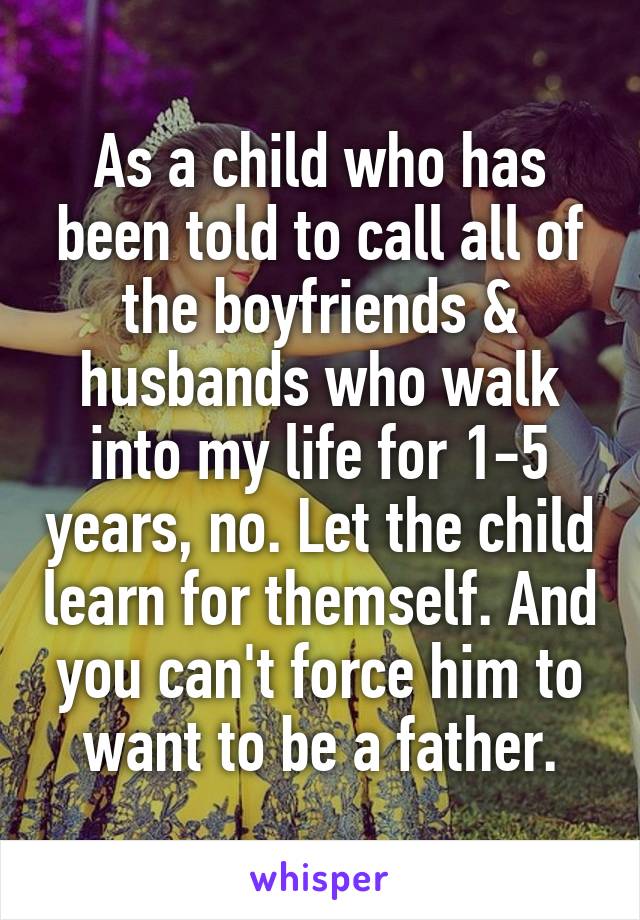 As a child who has been told to call all of the boyfriends & husbands who walk into my life for 1-5 years, no. Let the child learn for themself. And you can't force him to want to be a father.