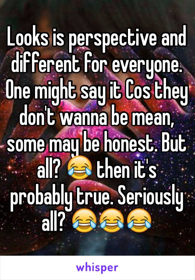 Looks is perspective and different for everyone. One might say it Cos they don't wanna be mean, some may be honest. But all? 😂 then it's probably true. Seriously all? 😂😂😂