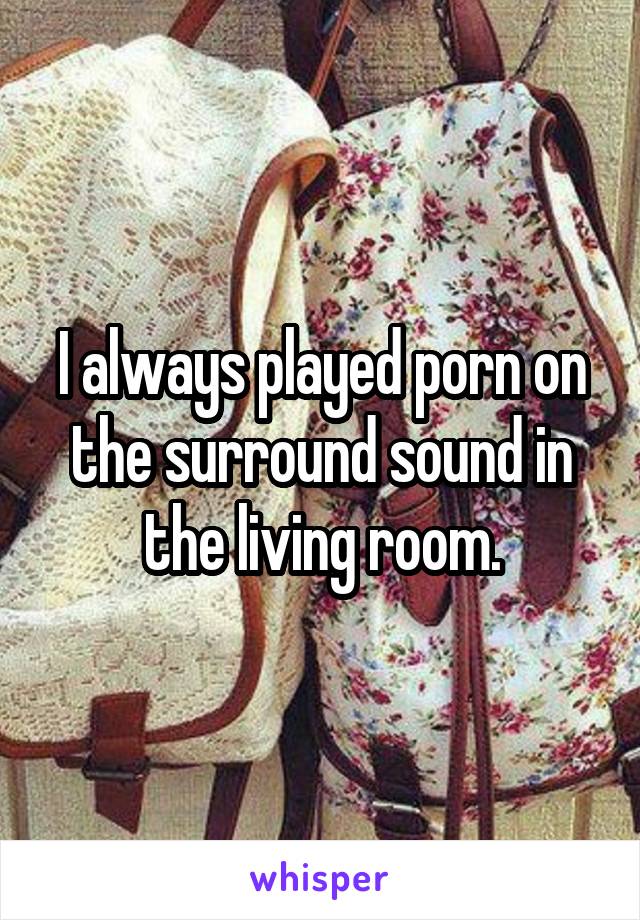 I always played porn on the surround sound in the living room.