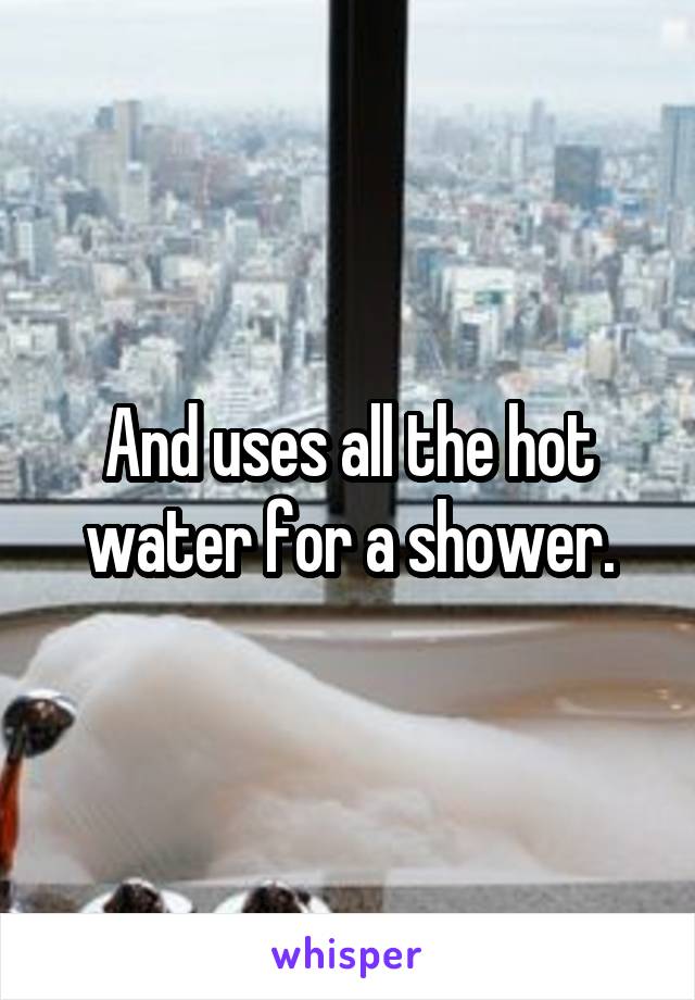 And uses all the hot water for a shower.