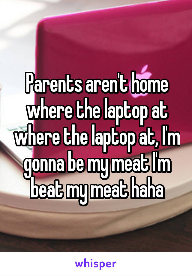 Parents aren't home where the laptop at where the laptop at, I'm gonna be my meat I'm beat my meat haha
