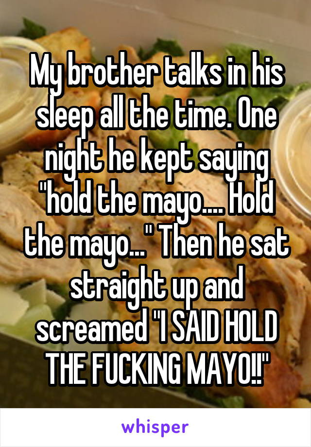 My brother talks in his sleep all the time. One night he kept saying "hold the mayo.... Hold the mayo..." Then he sat straight up and screamed "I SAID HOLD THE FUCKING MAYO!!"