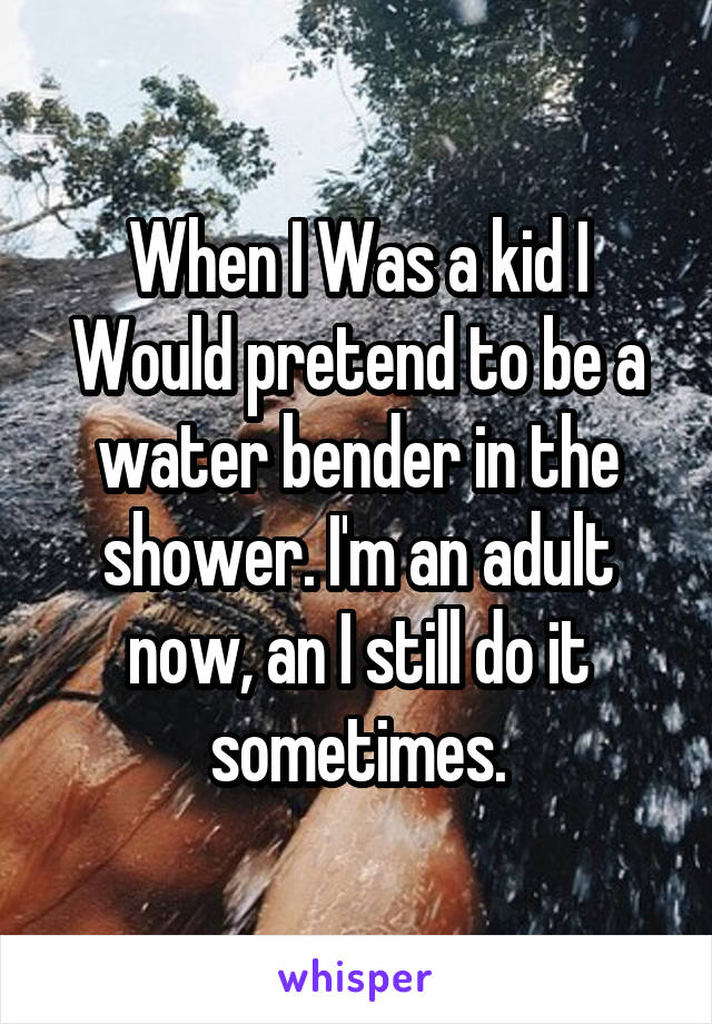 When I Was a kid I Would pretend to be a water bender in the shower. I'm an adult now, an I still do it sometimes.