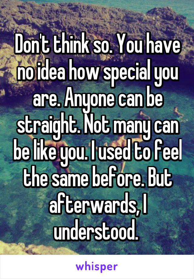 Don't think so. You have no idea how special you are. Anyone can be straight. Not many can be like you. I used to feel the same before. But afterwards, I understood. 