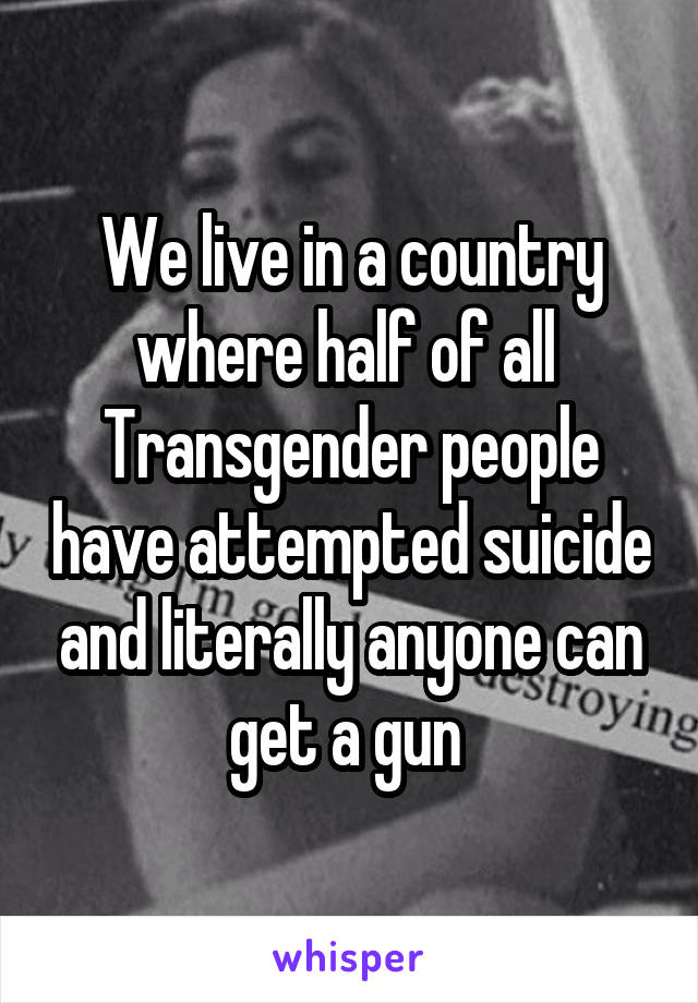 We live in a country where half of all  Transgender people have attempted suicide and literally anyone can get a gun 