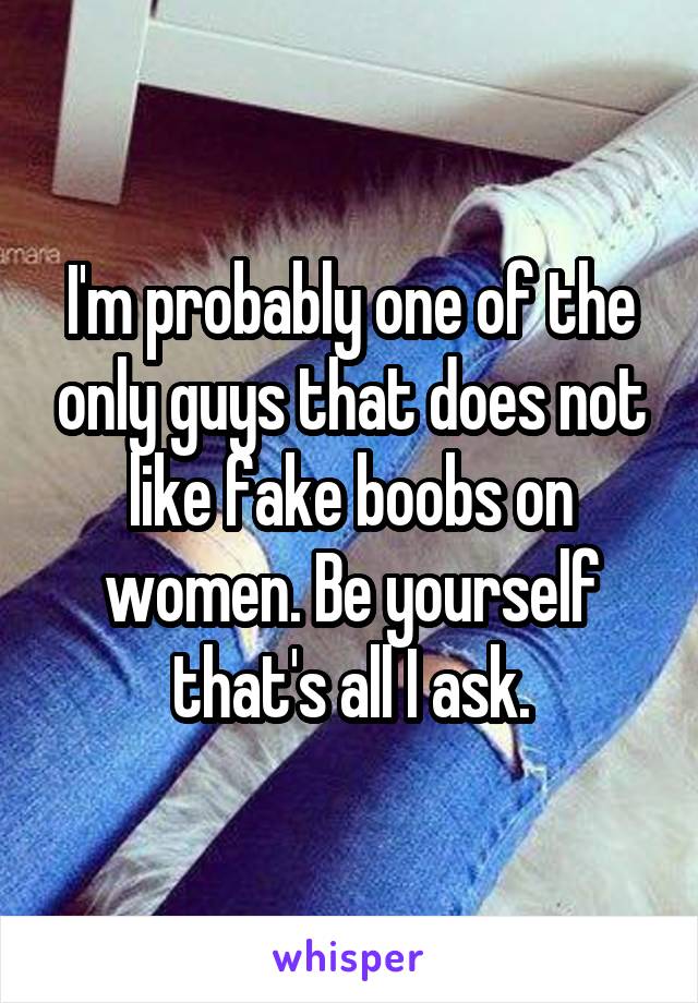 I'm probably one of the only guys that does not like fake boobs on women. Be yourself that's all I ask.