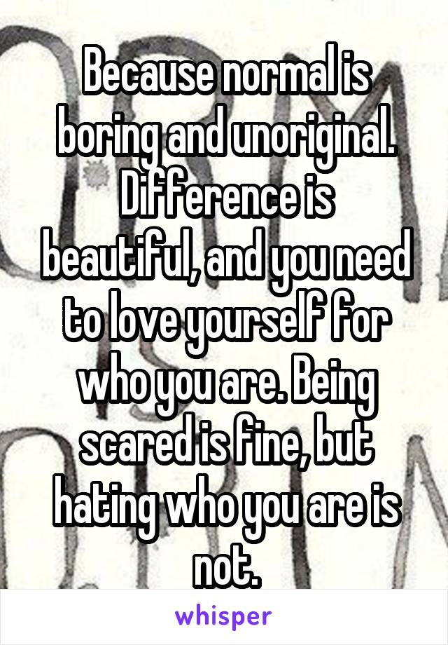 Because normal is boring and unoriginal.
Difference is beautiful, and you need to love yourself for who you are. Being scared is fine, but hating who you are is not.