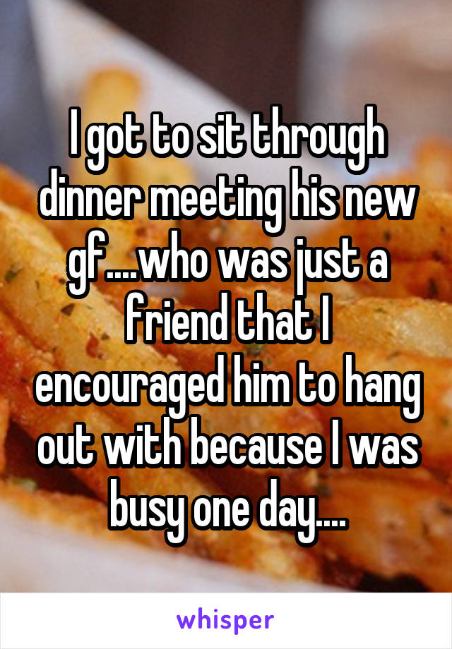 I got to sit through dinner meeting his new gf....who was just a friend that I encouraged him to hang out with because I was busy one day....