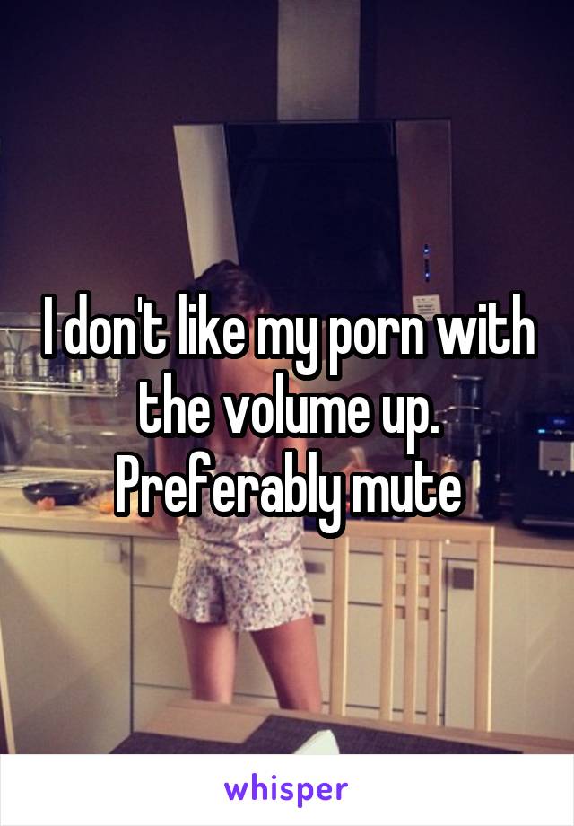 I don't like my porn with the volume up. Preferably mute