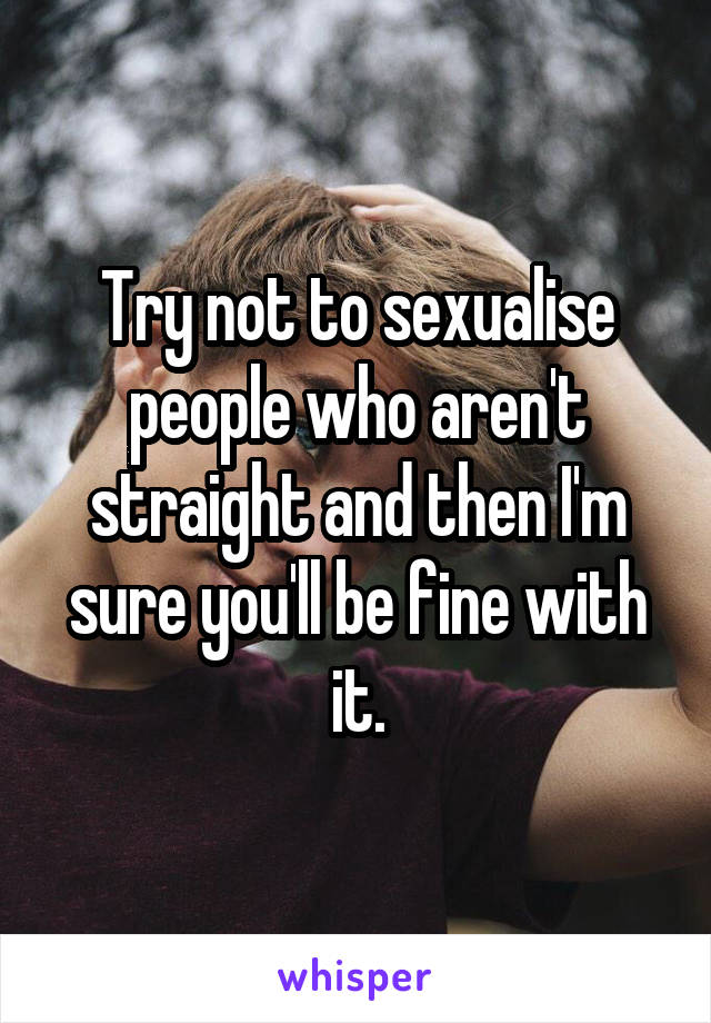 Try not to sexualise people who aren't straight and then I'm sure you'll be fine with it.