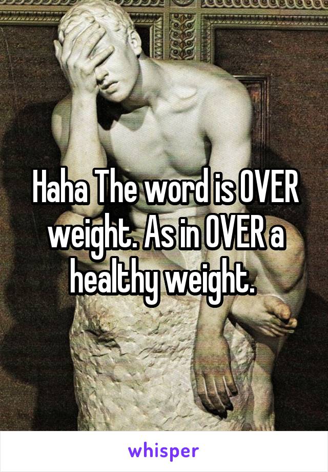 Haha The word is OVER weight. As in OVER a healthy weight. 