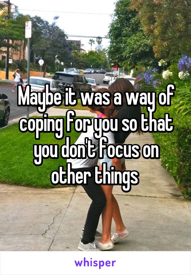 Maybe it was a way of coping for you so that you don't focus on other things 