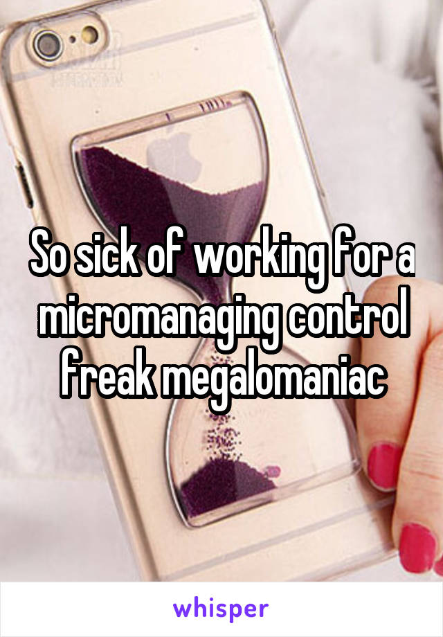 So sick of working for a micromanaging control freak megalomaniac