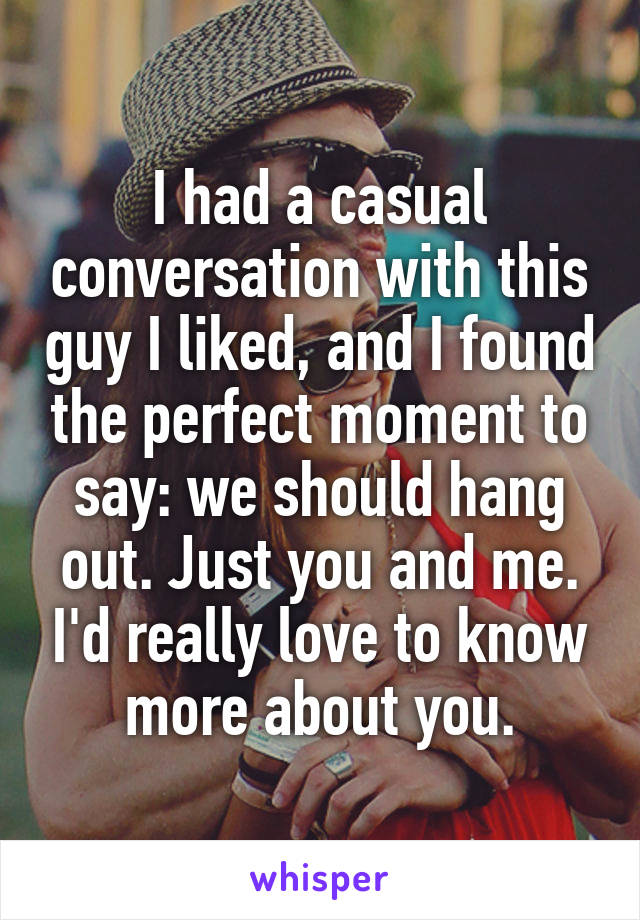 I had a casual conversation with this guy I liked, and I found the perfect moment to say: we should hang out. Just you and me. I'd really love to know more about you.