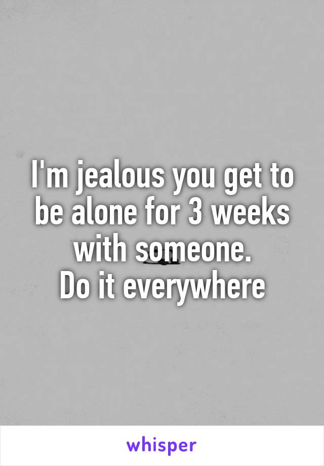 I'm jealous you get to be alone for 3 weeks with someone.
Do it everywhere