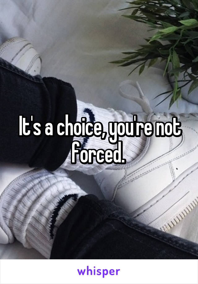 It's a choice, you're not forced. 