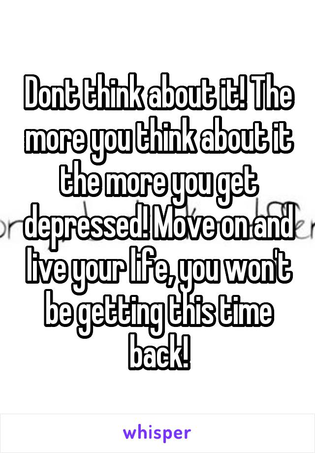 Dont think about it! The more you think about it the more you get depressed! Move on and live your life, you won't be getting this time back!