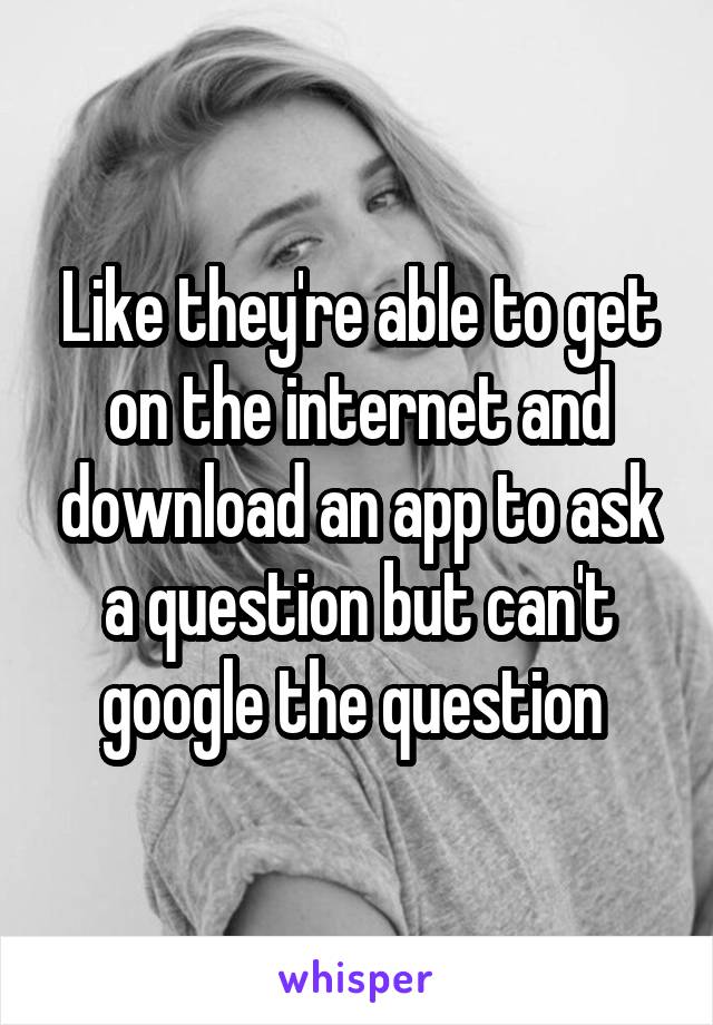 Like they're able to get on the internet and download an app to ask a question but can't google the question 