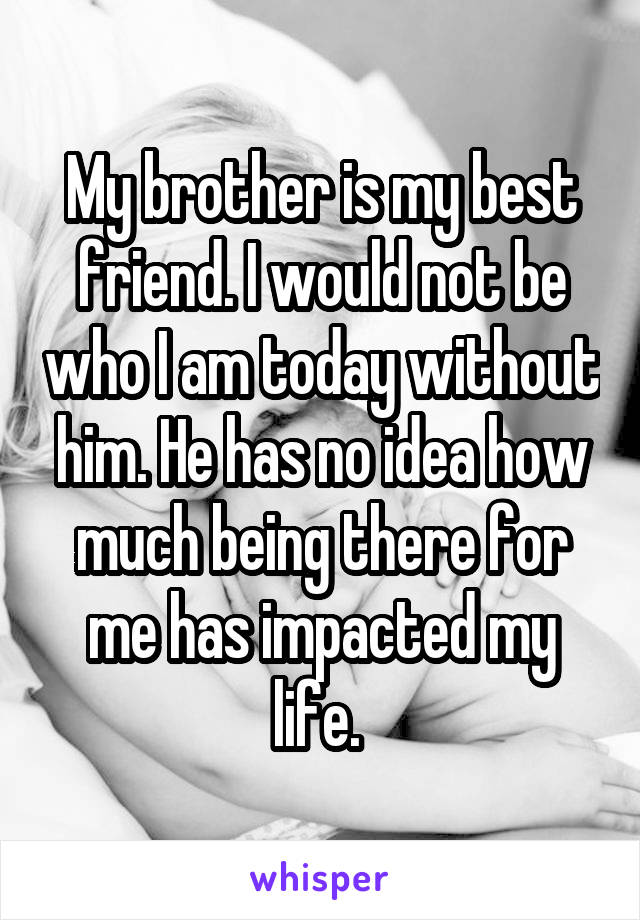My brother is my best friend. I would not be who I am today without him. He has no idea how much being there for me has impacted my life. 