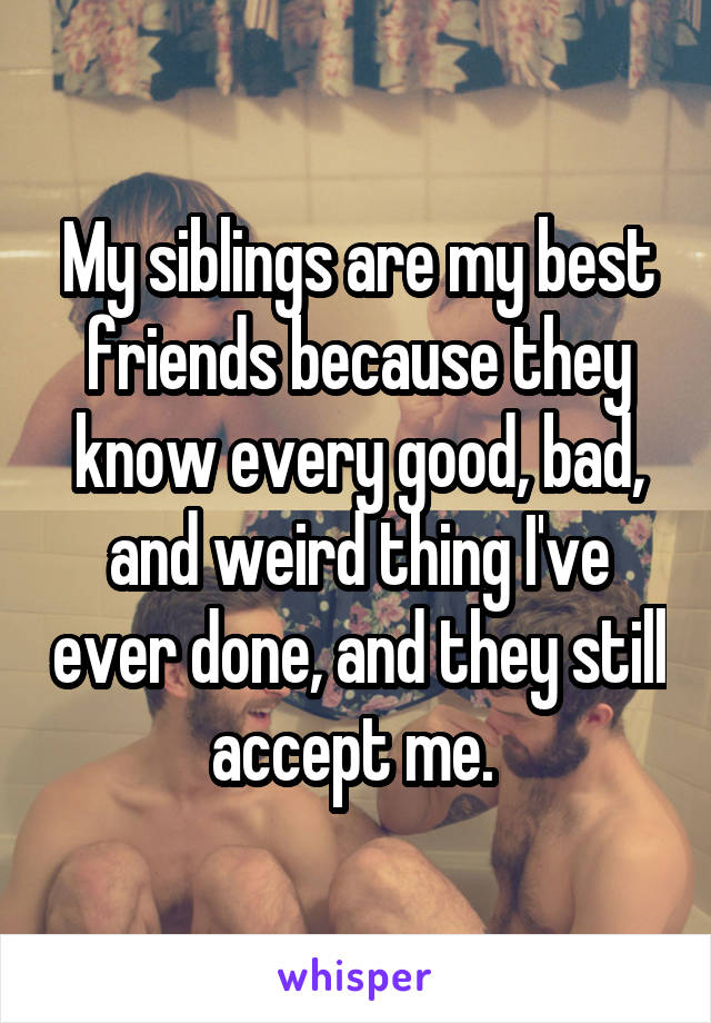 My siblings are my best friends because they know every good, bad, and weird thing I've ever done, and they still accept me. 
