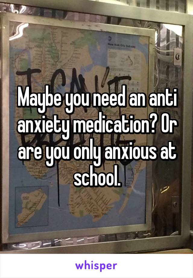 Maybe you need an anti anxiety medication? Or are you only anxious at school.
