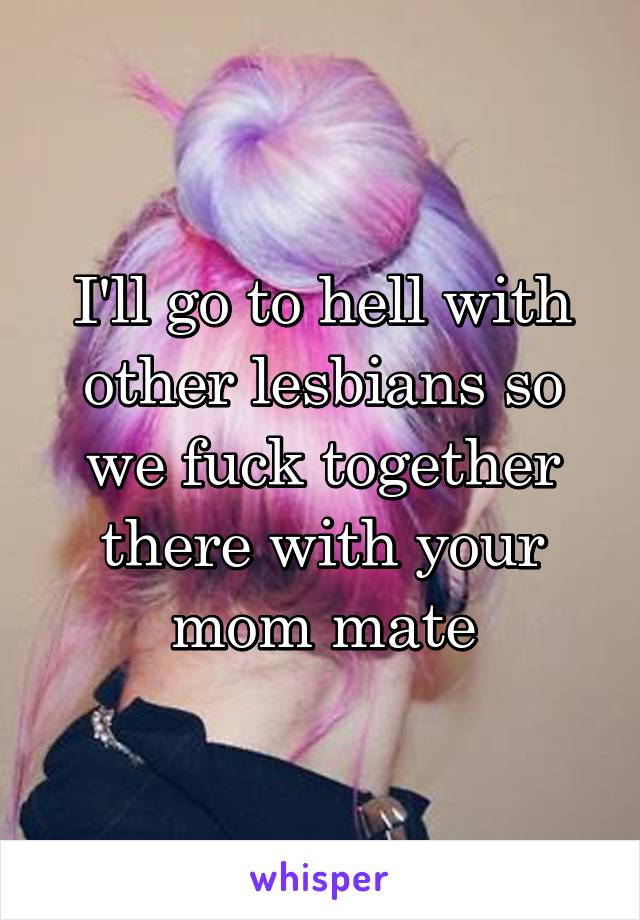 I'll go to hell with other lesbians so we fuck together there with your mom mate