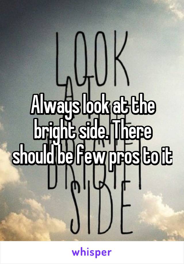 Always look at the bright side. There should be few pros to it