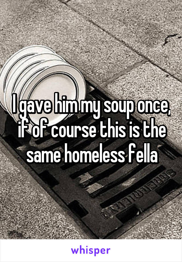 I gave him my soup once, if of course this is the same homeless fella