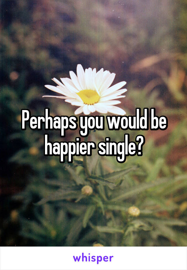 Perhaps you would be happier single?