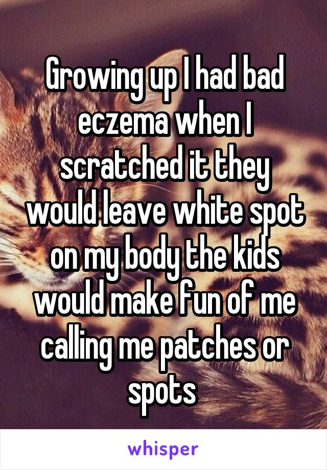 Growing up I had bad eczema when I scratched it they would leave white spot on my body the kids would make fun of me calling me patches or spots 