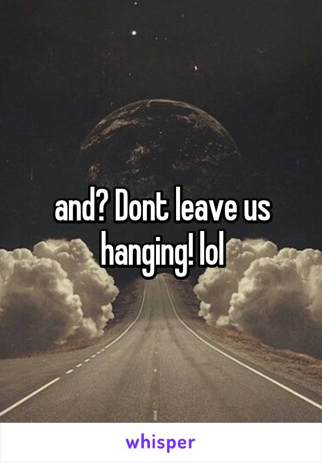 and? Dont leave us hanging! lol